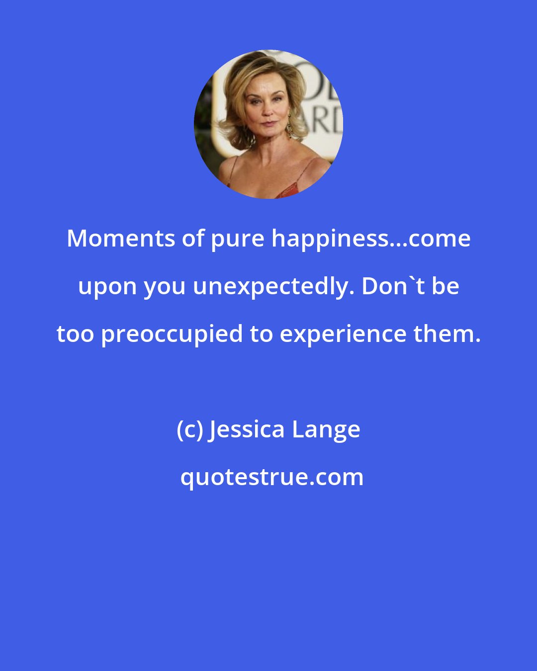 Jessica Lange: Moments of pure happiness...come upon you unexpectedly. Don't be too preoccupied to experience them.