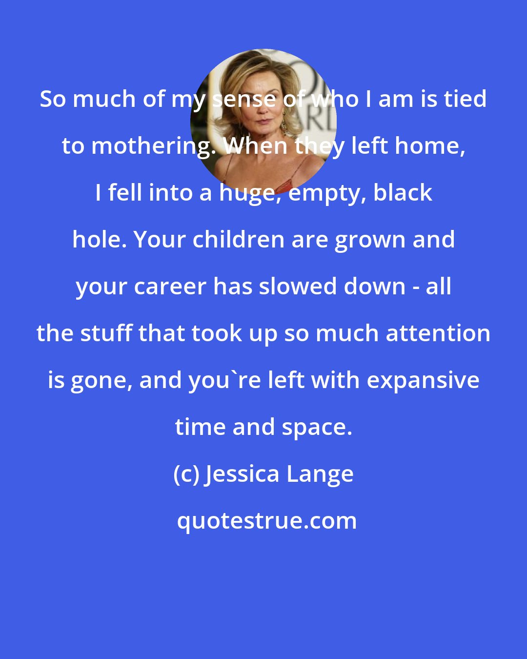 Jessica Lange: So much of my sense of who I am is tied to mothering. When they left home, I fell into a huge, empty, black hole. Your children are grown and your career has slowed down - all the stuff that took up so much attention is gone, and you're left with expansive time and space.