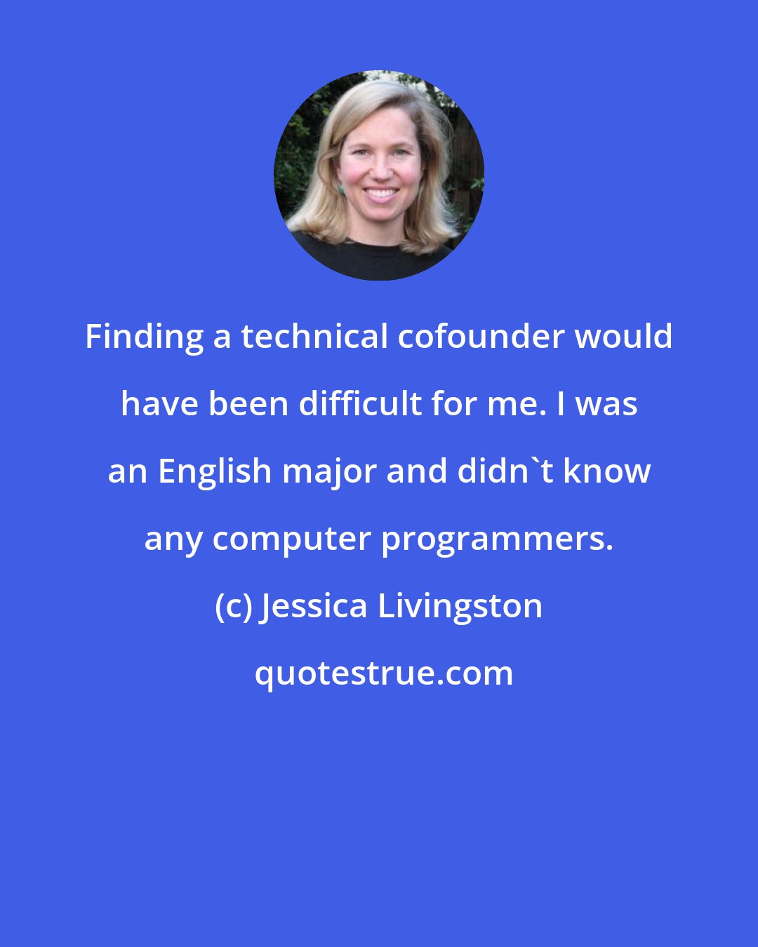 Jessica Livingston: Finding a technical cofounder would have been difficult for me. I was an English major and didn't know any computer programmers.