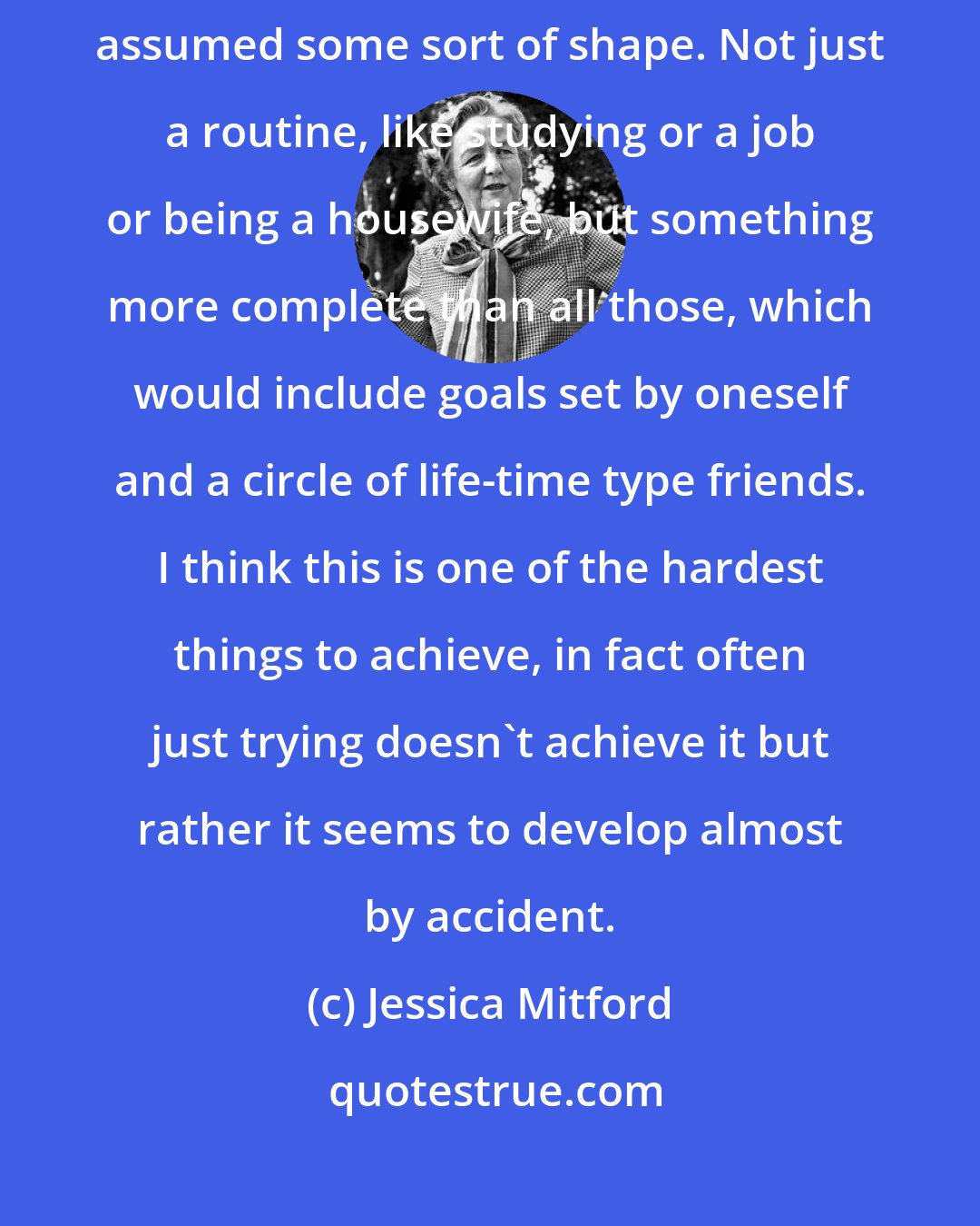 Jessica Mitford: One is only really inwardly comfortable, so to speak, after one's life has assumed some sort of shape. Not just a routine, like studying or a job or being a housewife, but something more complete than all those, which would include goals set by oneself and a circle of life-time type friends. I think this is one of the hardest things to achieve, in fact often just trying doesn't achieve it but rather it seems to develop almost by accident.
