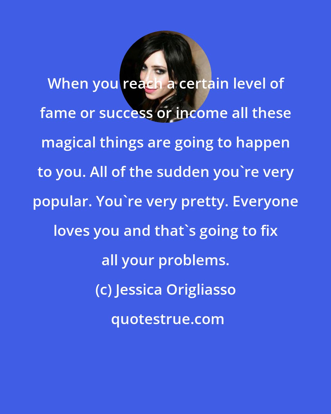 Jessica Origliasso: When you reach a certain level of fame or success or income all these magical things are going to happen to you. All of the sudden you're very popular. You're very pretty. Everyone loves you and that's going to fix all your problems.