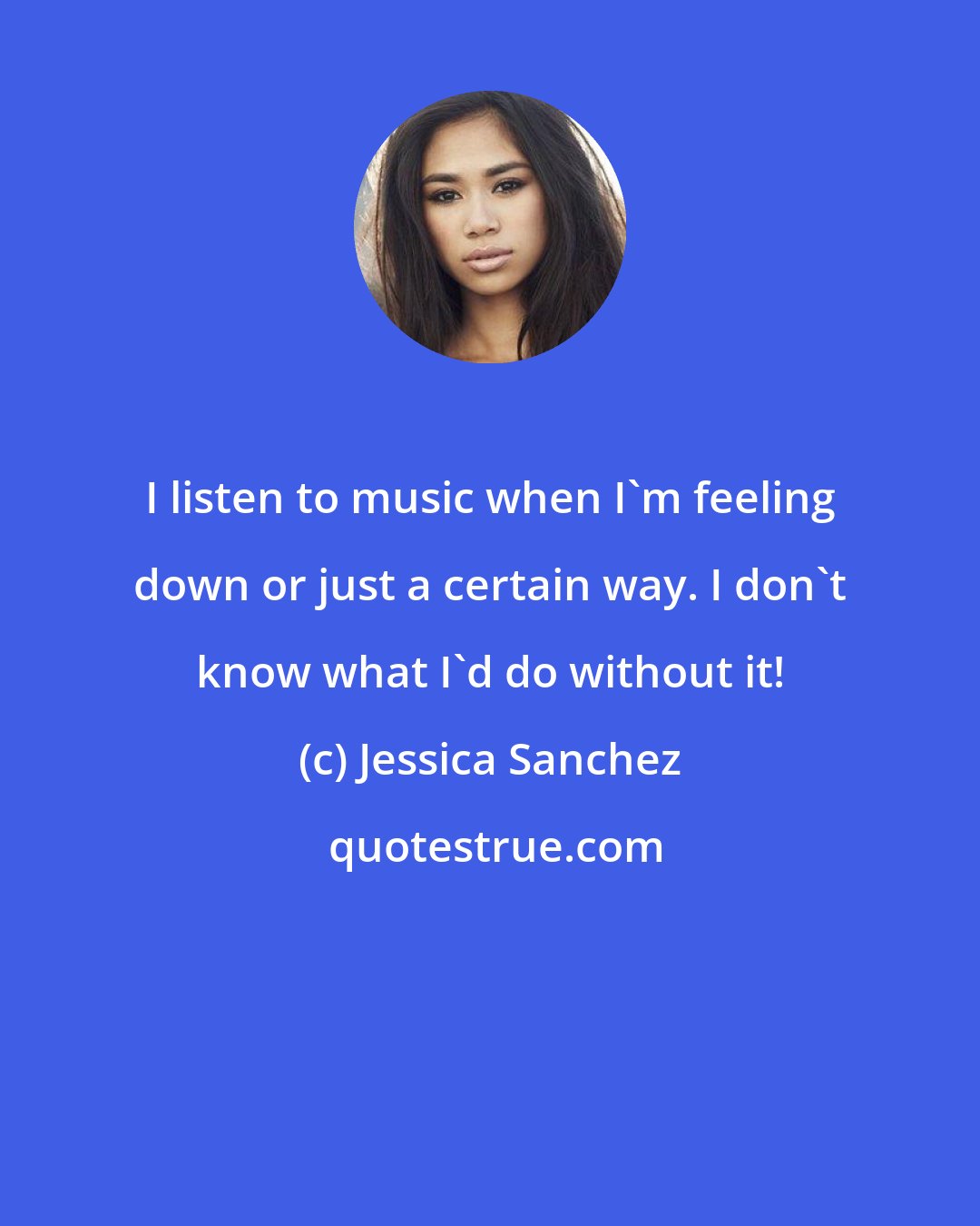 Jessica Sanchez: I listen to music when I'm feeling down or just a certain way. I don't know what I'd do without it!