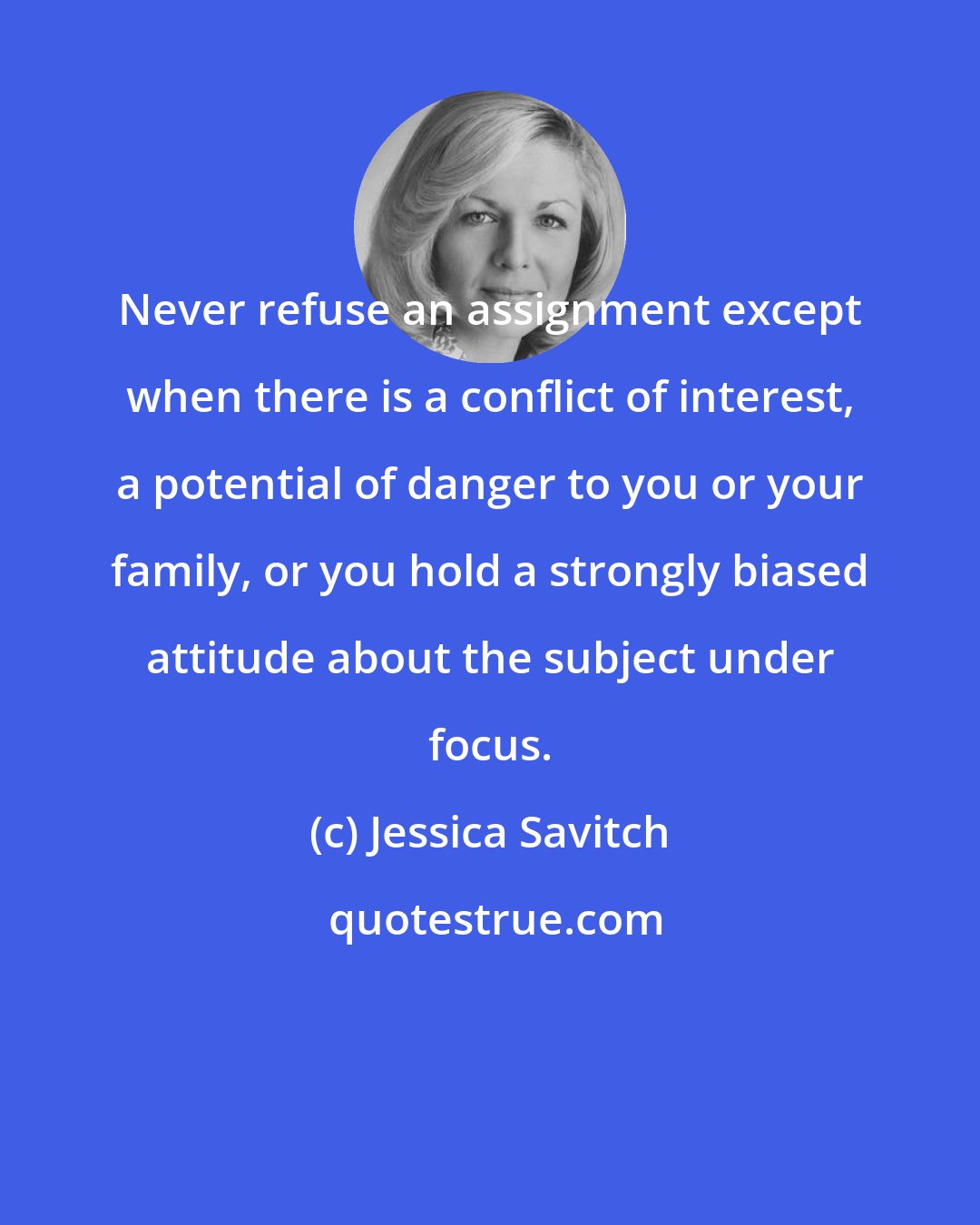 Jessica Savitch: Never refuse an assignment except when there is a conflict of interest, a potential of danger to you or your family, or you hold a strongly biased attitude about the subject under focus.