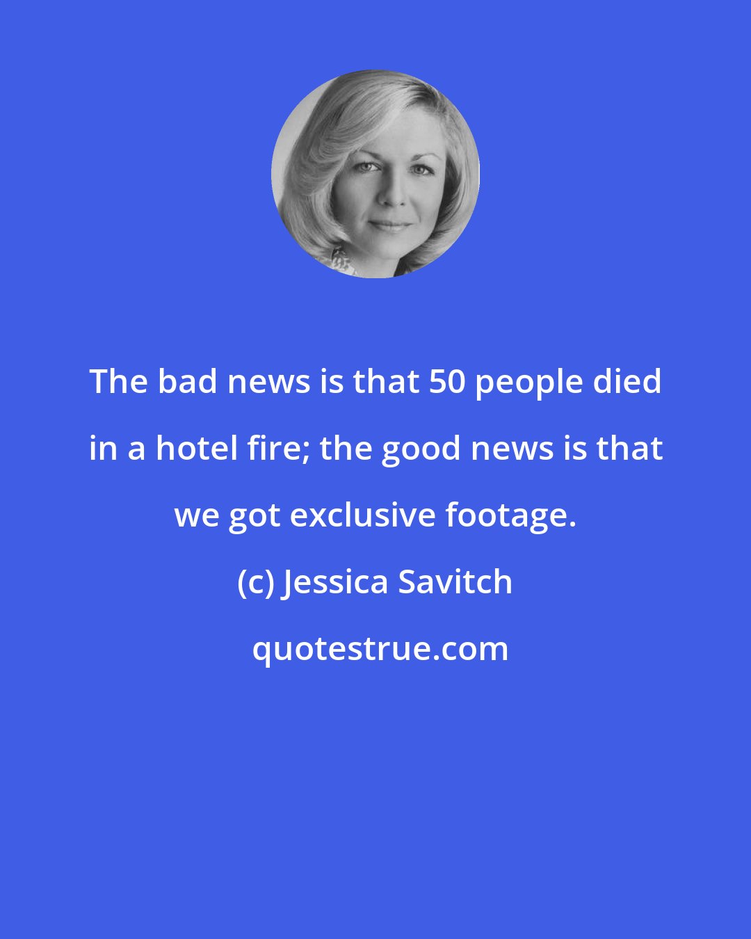 Jessica Savitch: The bad news is that 50 people died in a hotel fire; the good news is that we got exclusive footage.