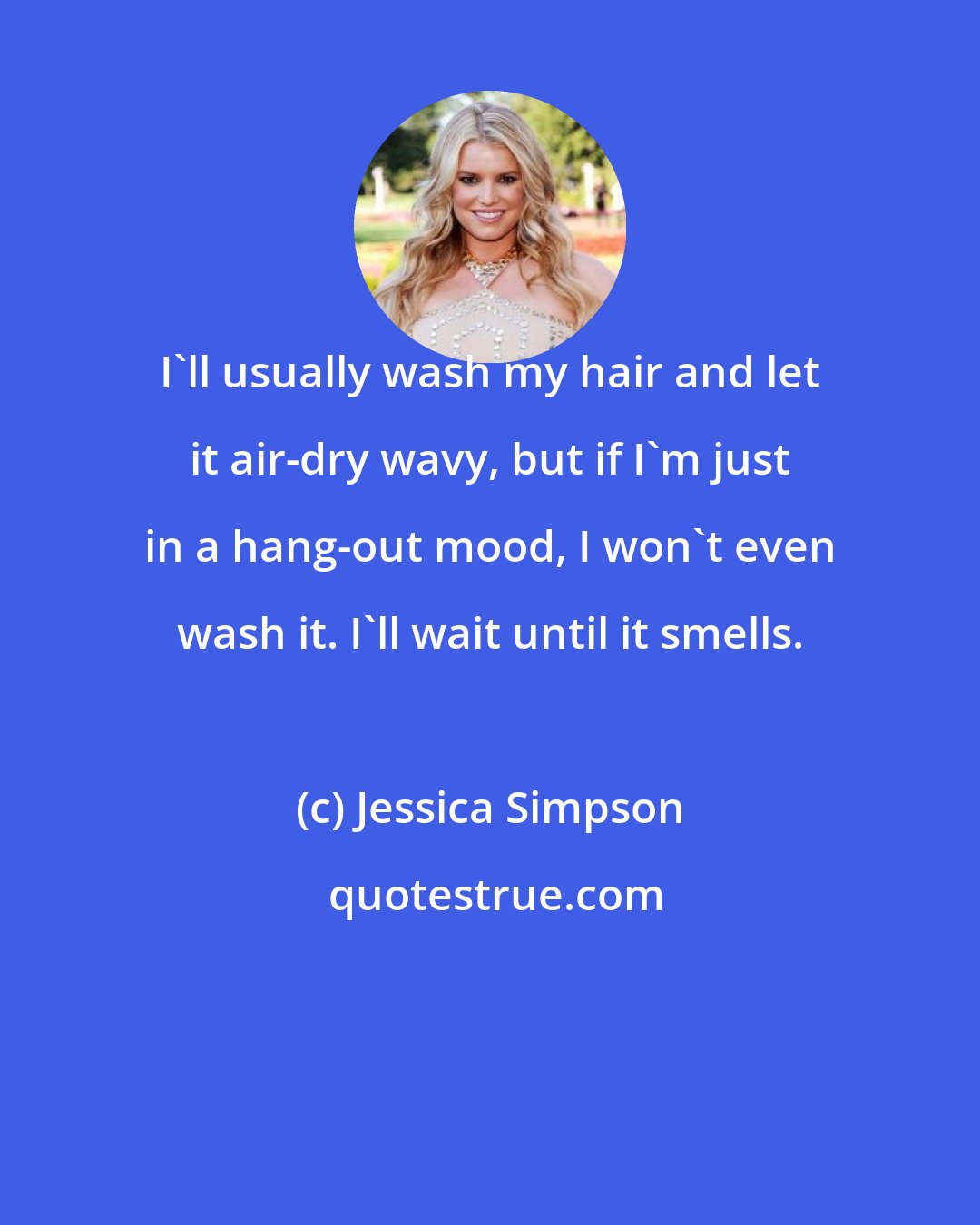 Jessica Simpson: I'll usually wash my hair and let it air-dry wavy, but if I'm just in a hang-out mood, I won't even wash it. I'll wait until it smells.