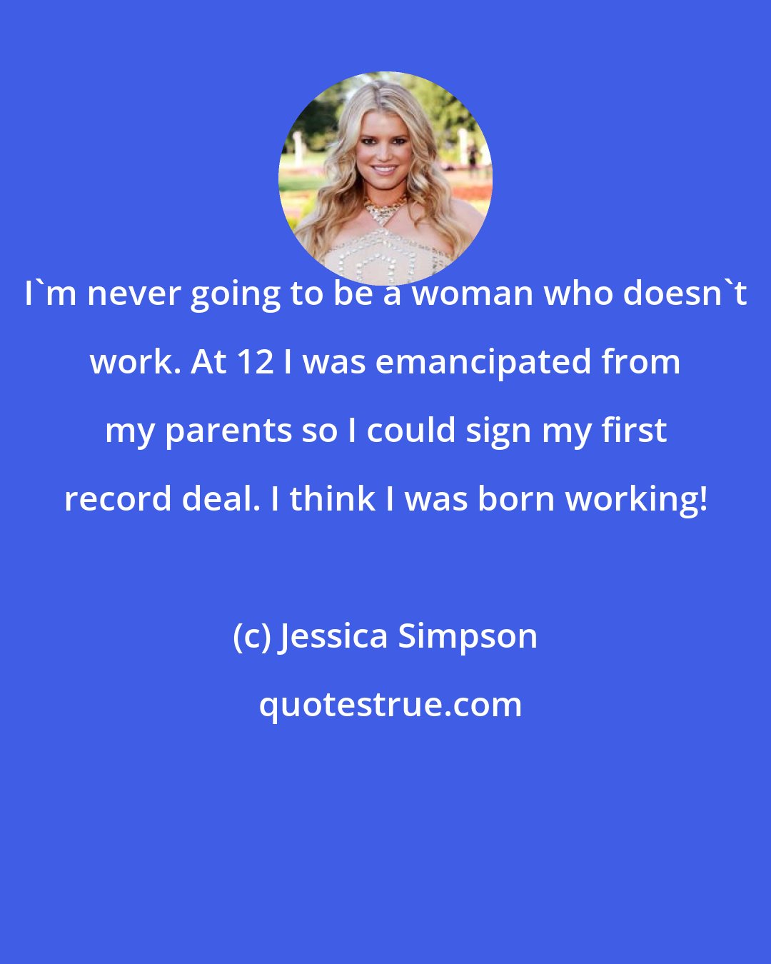 Jessica Simpson: I'm never going to be a woman who doesn't work. At 12 I was emancipated from my parents so I could sign my first record deal. I think I was born working!