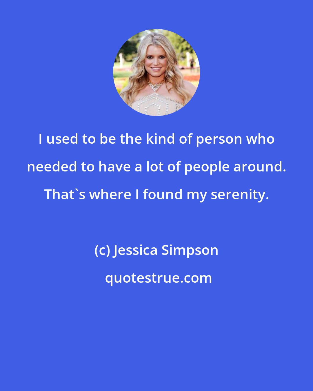 Jessica Simpson: I used to be the kind of person who needed to have a lot of people around. That's where I found my serenity.