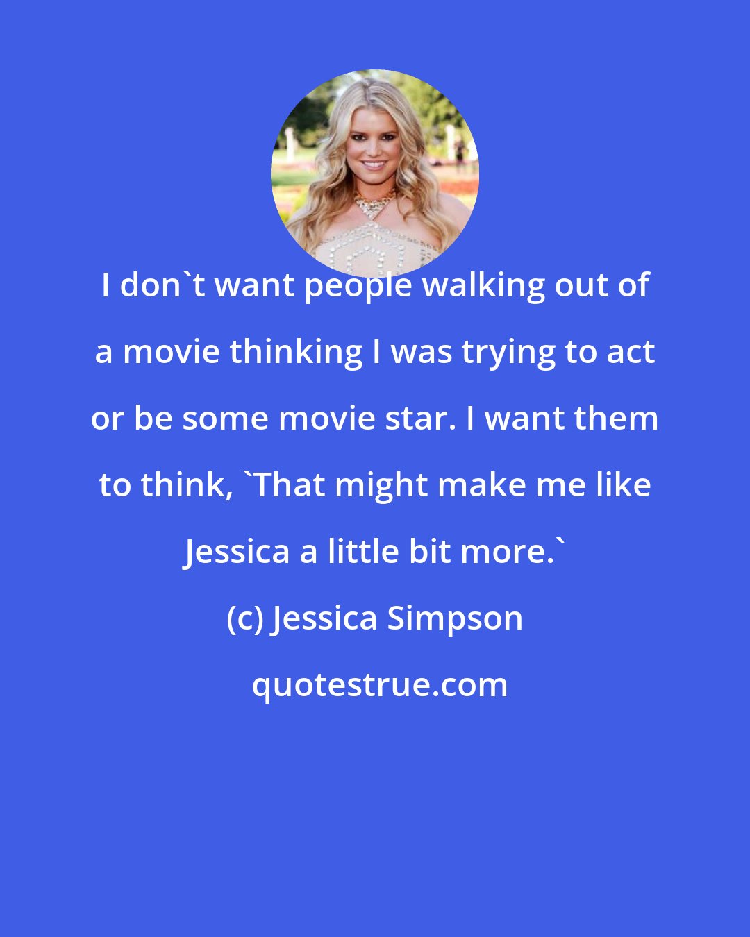 Jessica Simpson: I don`t want people walking out of a movie thinking I was trying to act or be some movie star. I want them to think, `That might make me like Jessica a little bit more.`