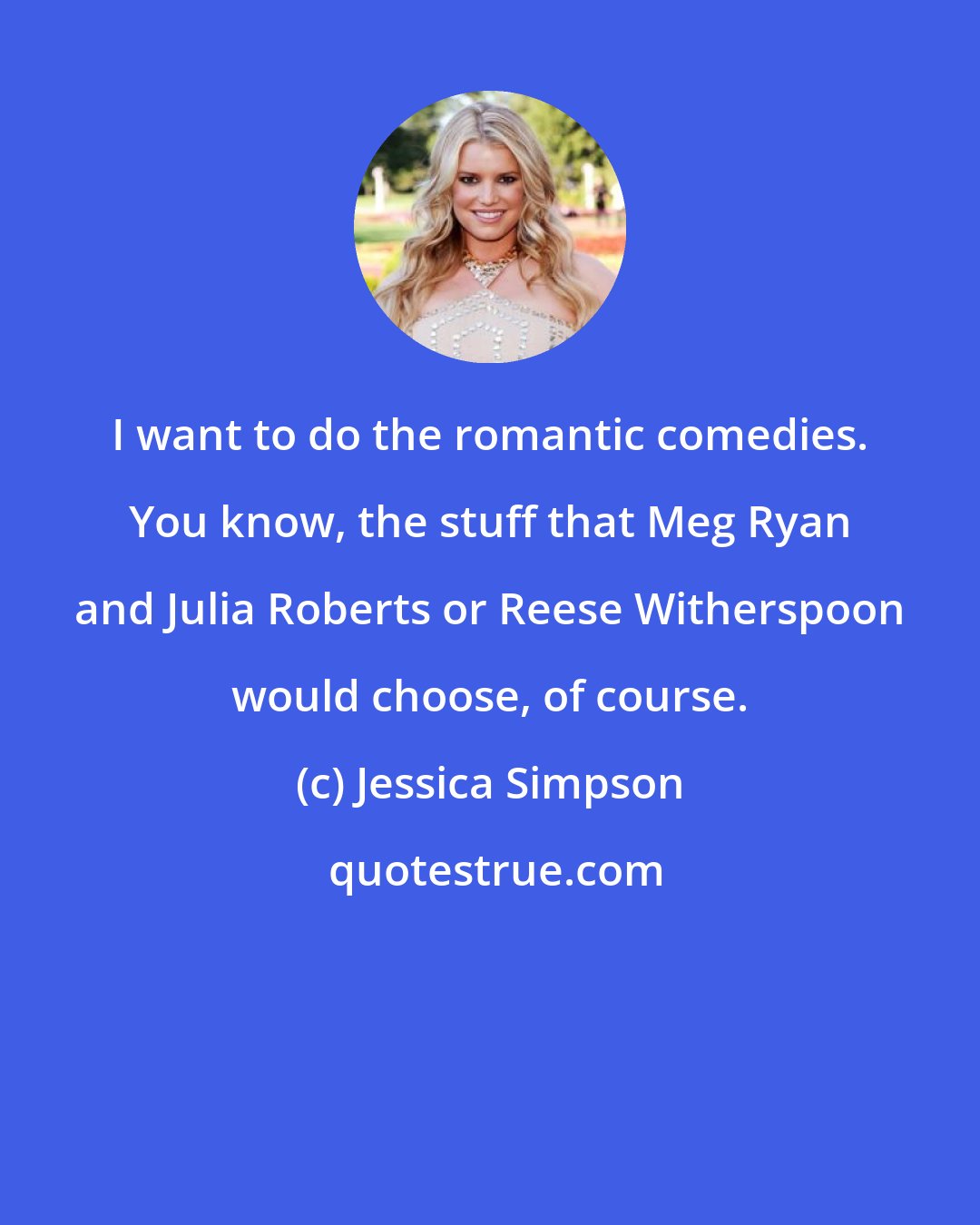Jessica Simpson: I want to do the romantic comedies. You know, the stuff that Meg Ryan and Julia Roberts or Reese Witherspoon would choose, of course.