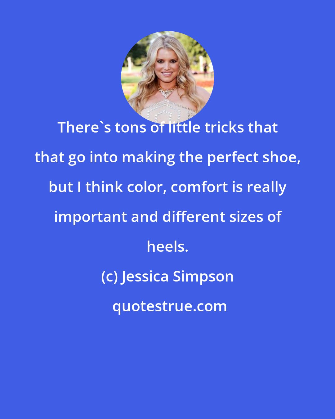 Jessica Simpson: There's tons of little tricks that that go into making the perfect shoe, but I think color, comfort is really important and different sizes of heels.