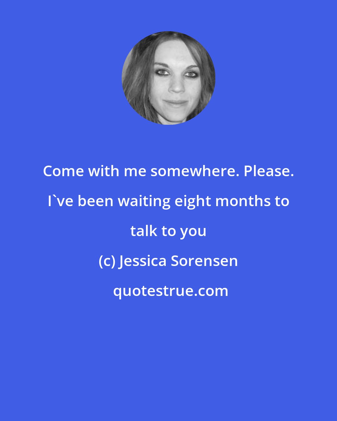 Jessica Sorensen: Come with me somewhere. Please. I've been waiting eight months to talk to you