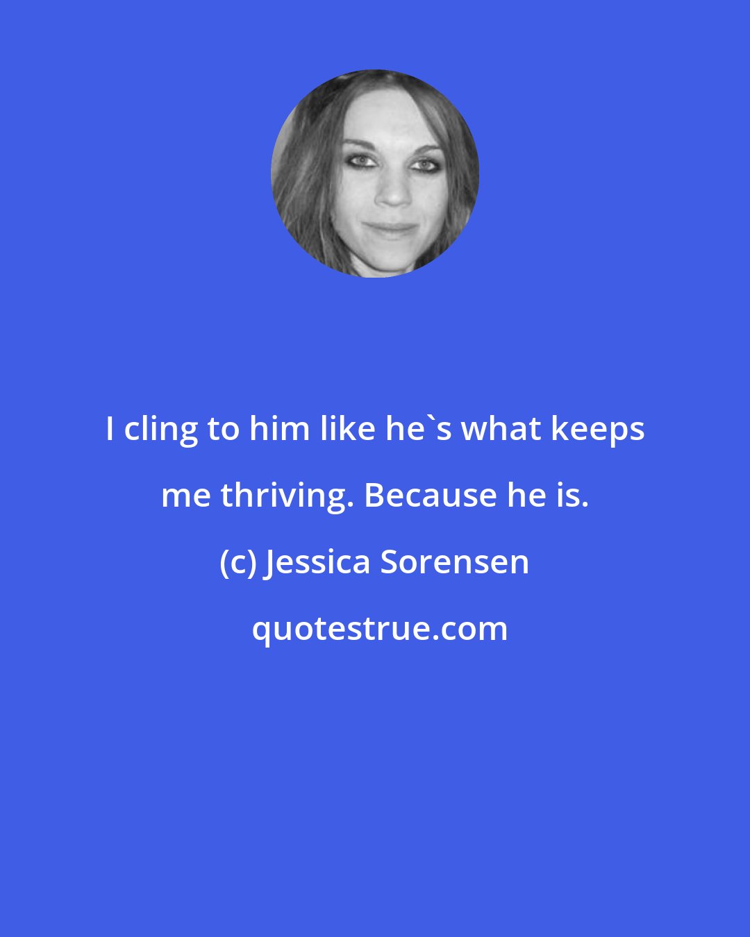 Jessica Sorensen: I cling to him like he's what keeps me thriving. Because he is.