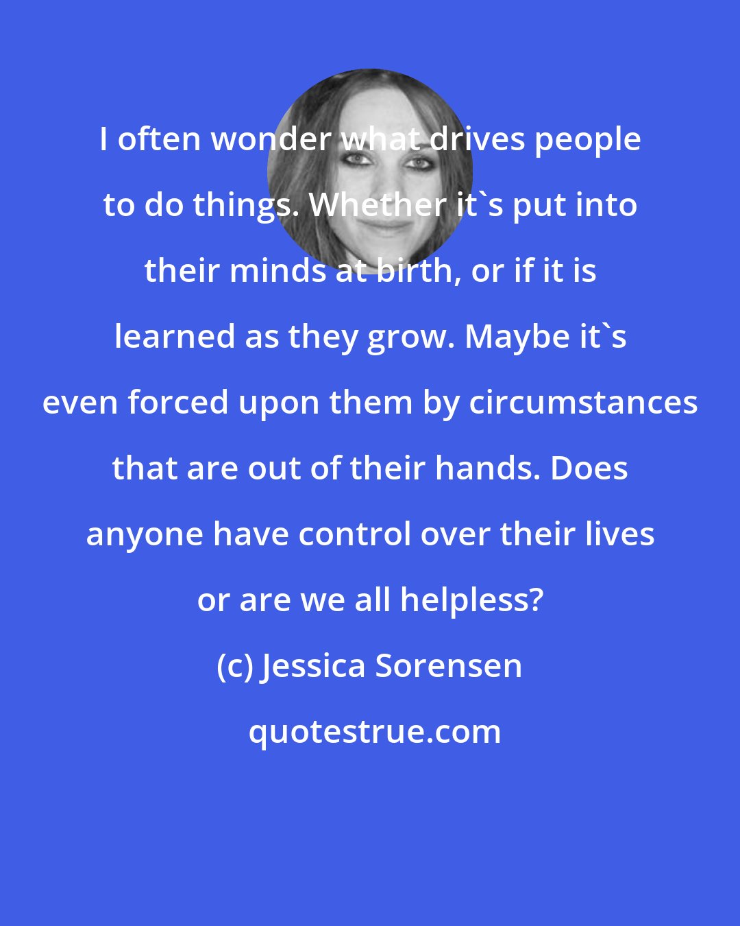 Jessica Sorensen: I often wonder what drives people to do things. Whether it's put into their minds at birth, or if it is learned as they grow. Maybe it's even forced upon them by circumstances that are out of their hands. Does anyone have control over their lives or are we all helpless?