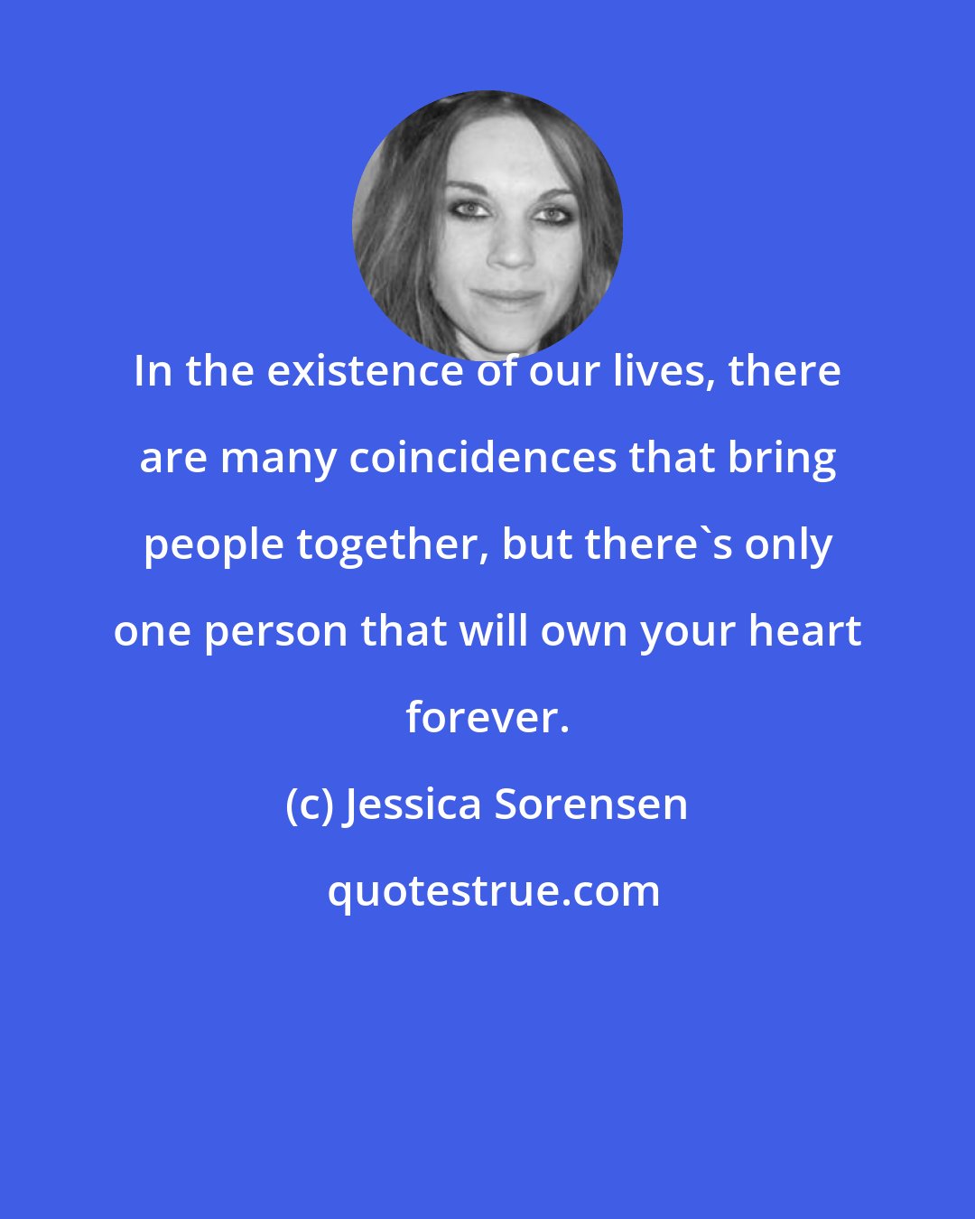 Jessica Sorensen: In the existence of our lives, there are many coincidences that bring people together, but there's only one person that will own your heart forever.