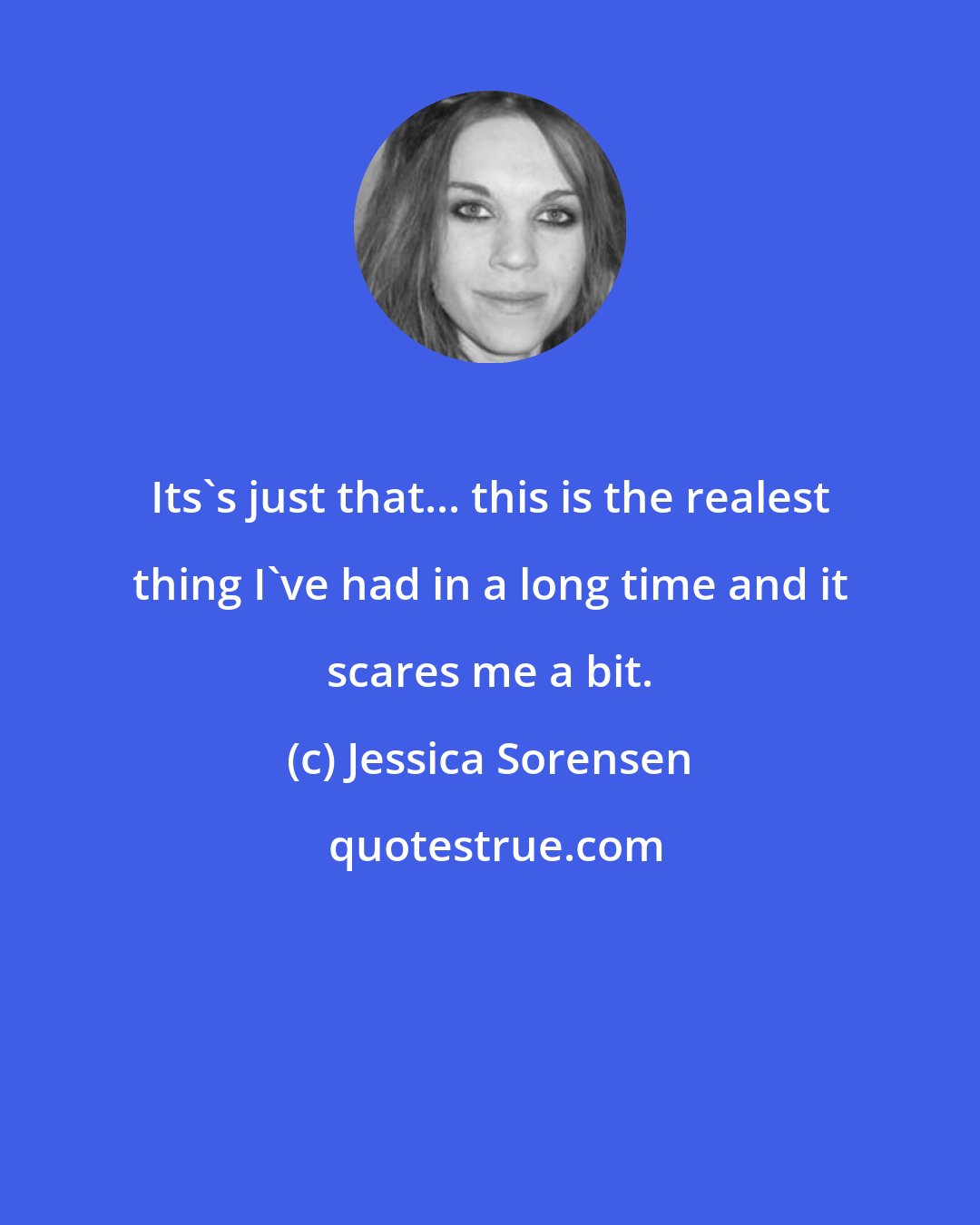Jessica Sorensen: Its's just that... this is the realest thing I've had in a long time and it scares me a bit.