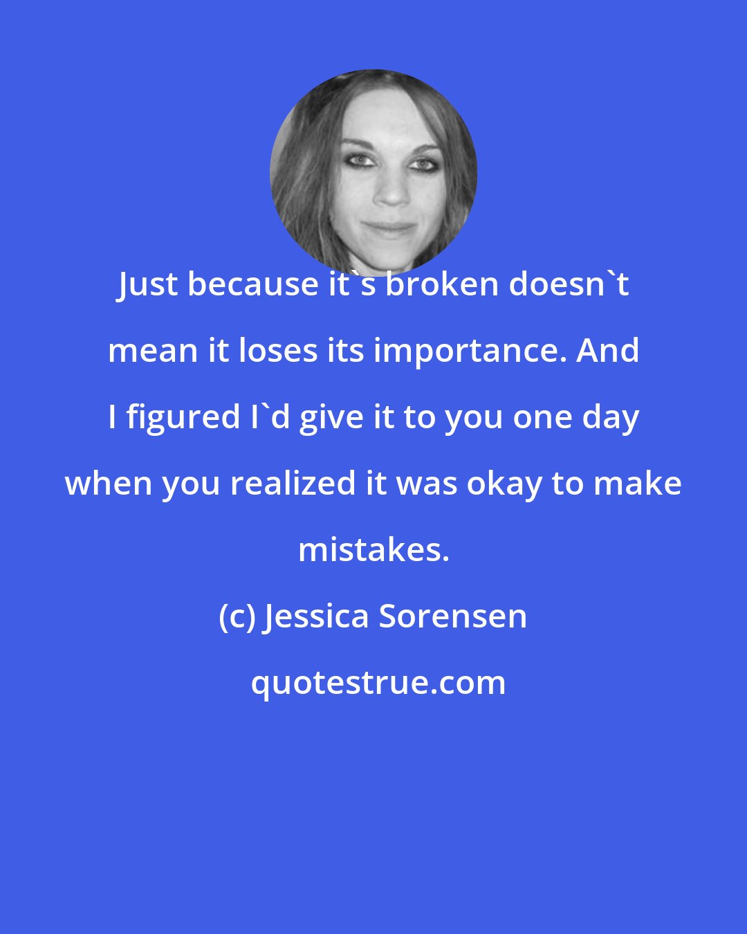 Jessica Sorensen: Just because it's broken doesn't mean it loses its importance. And I figured I'd give it to you one day when you realized it was okay to make mistakes.