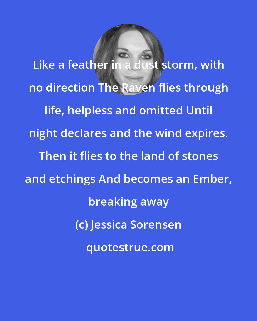 Jessica Sorensen: Like a feather in a dust storm, with no direction The Raven flies through life, helpless and omitted Until night declares and the wind expires. Then it flies to the land of stones and etchings And becomes an Ember, breaking away