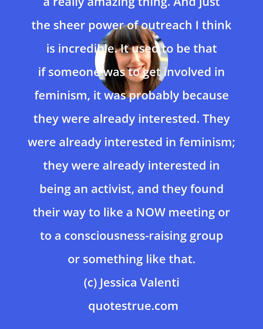 Jessica Valenti: I know I certainly wouldn't be writing books if it hadn't been for the feminist blogosphere, and I think that's a really amazing thing. And just the sheer power of outreach I think is incredible. It used to be that if someone was to get involved in feminism, it was probably because they were already interested. They were already interested in feminism; they were already interested in being an activist, and they found their way to like a NOW meeting or to a consciousness-raising group or something like that.
