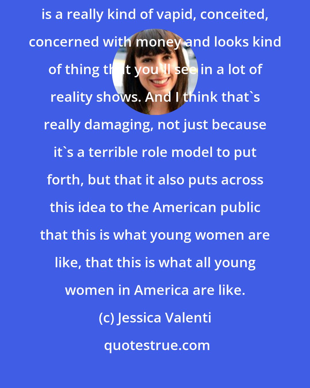 Jessica Valenti: I think that the ideal of young womanhood as it's seen in pop culture specifically is a really kind of vapid, conceited, concerned with money and looks kind of thing that you'll see in a lot of reality shows. And I think that's really damaging, not just because it's a terrible role model to put forth, but that it also puts across this idea to the American public that this is what young women are like, that this is what all young women in America are like.