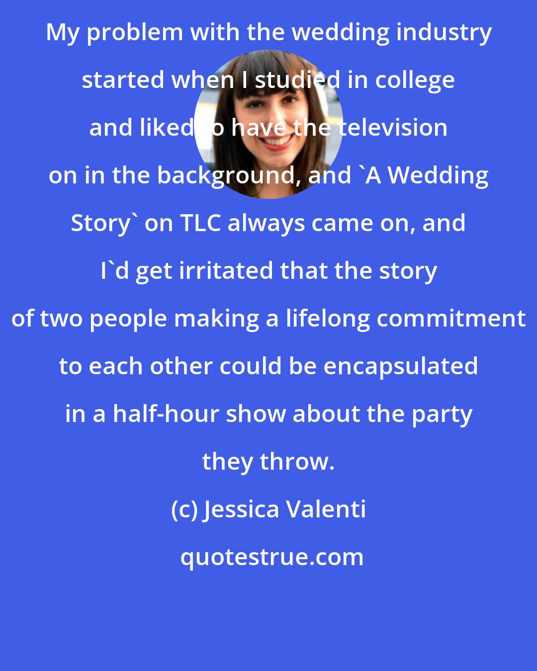 Jessica Valenti: My problem with the wedding industry started when I studied in college and liked to have the television on in the background, and 'A Wedding Story' on TLC always came on, and I'd get irritated that the story of two people making a lifelong commitment to each other could be encapsulated in a half-hour show about the party they throw.