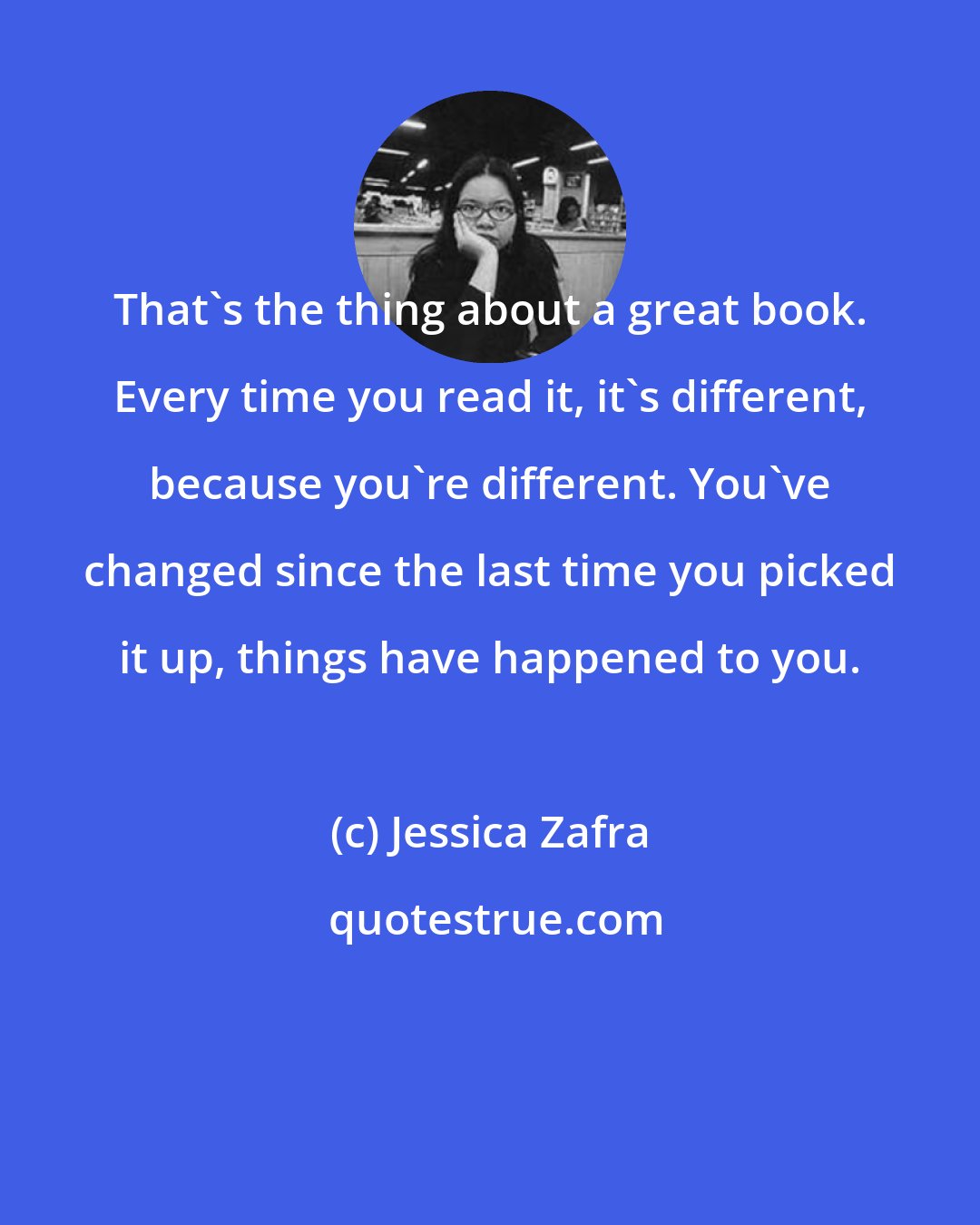 Jessica Zafra: That's the thing about a great book. Every time you read it, it's different, because you're different. You've changed since the last time you picked it up, things have happened to you.