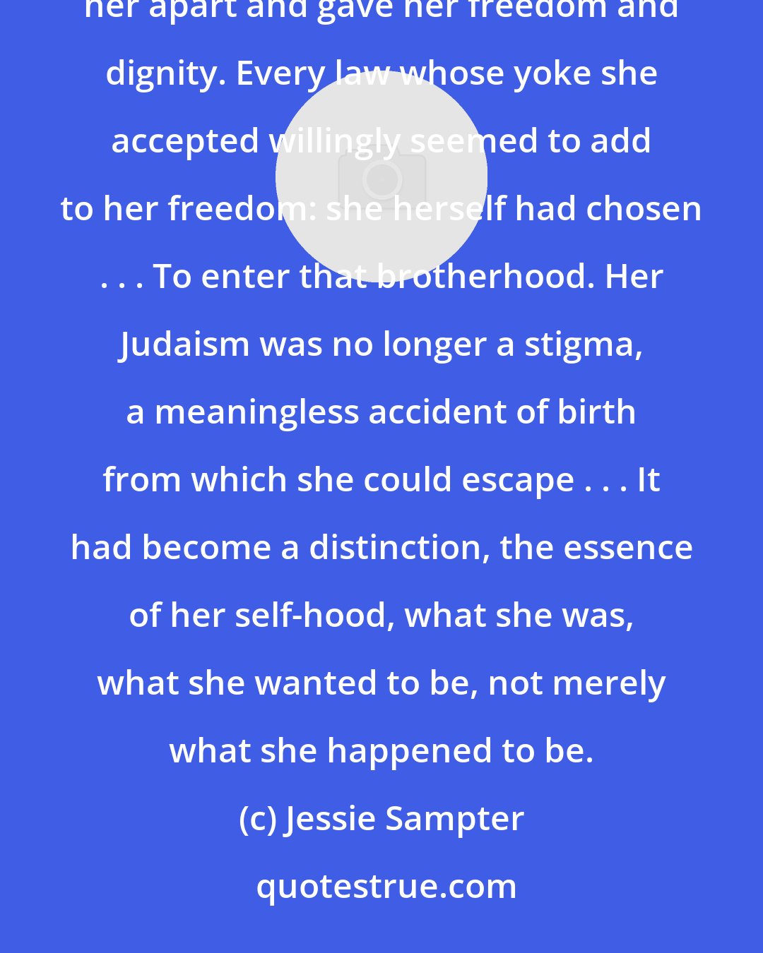 Jessie Sampter: [Keeping kosher was] the symbol of an initiation, like the insignia of a secret brotherhood, that set her apart and gave her freedom and dignity. Every law whose yoke she accepted willingly seemed to add to her freedom: she herself had chosen . . . To enter that brotherhood. Her Judaism was no longer a stigma, a meaningless accident of birth from which she could escape . . . It had become a distinction, the essence of her self-hood, what she was, what she wanted to be, not merely what she happened to be.