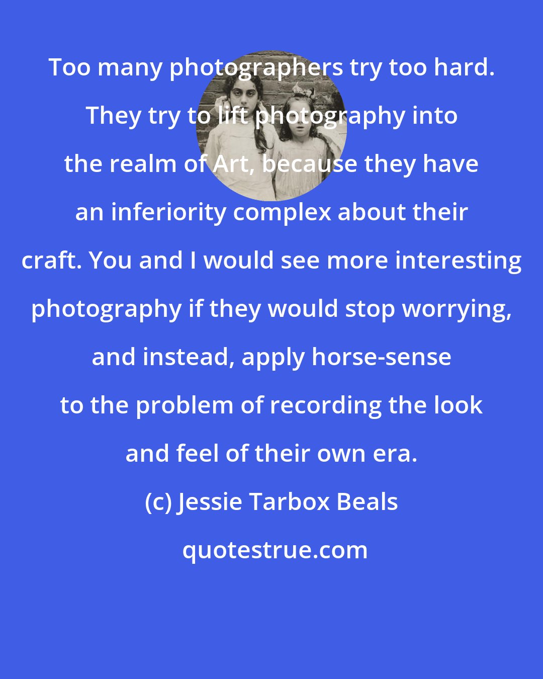 Jessie Tarbox Beals: Too many photographers try too hard. They try to lift photography into the realm of Art, because they have an inferiority complex about their craft. You and I would see more interesting photography if they would stop worrying, and instead, apply horse-sense to the problem of recording the look and feel of their own era.