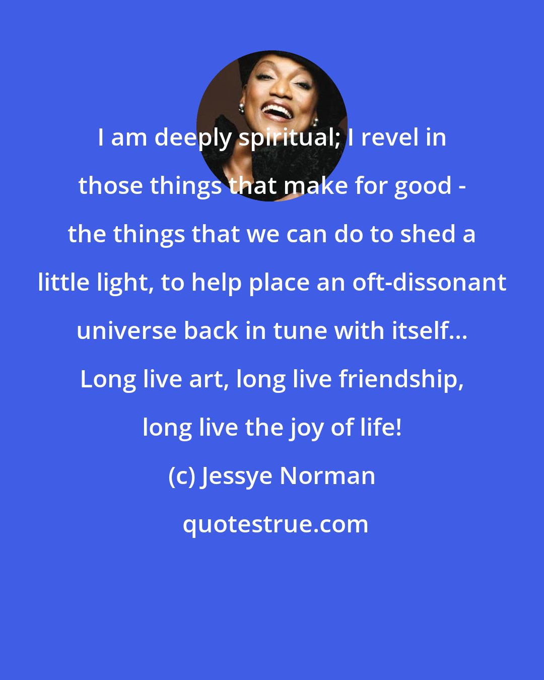 Jessye Norman: I am deeply spiritual; I revel in those things that make for good - the things that we can do to shed a little light, to help place an oft-dissonant universe back in tune with itself... Long live art, long live friendship, long live the joy of life!