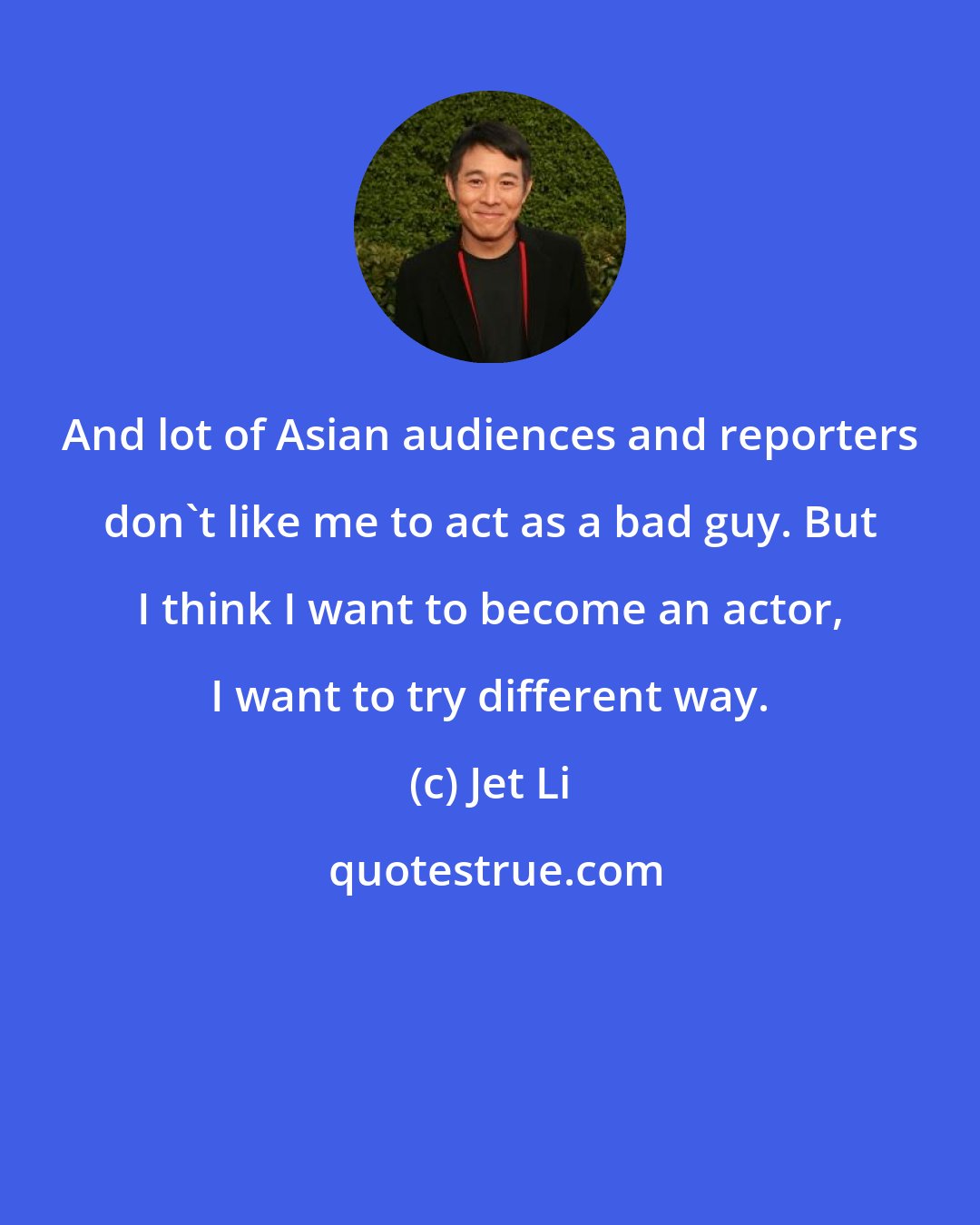 Jet Li: And lot of Asian audiences and reporters don't like me to act as a bad guy. But I think I want to become an actor, I want to try different way.