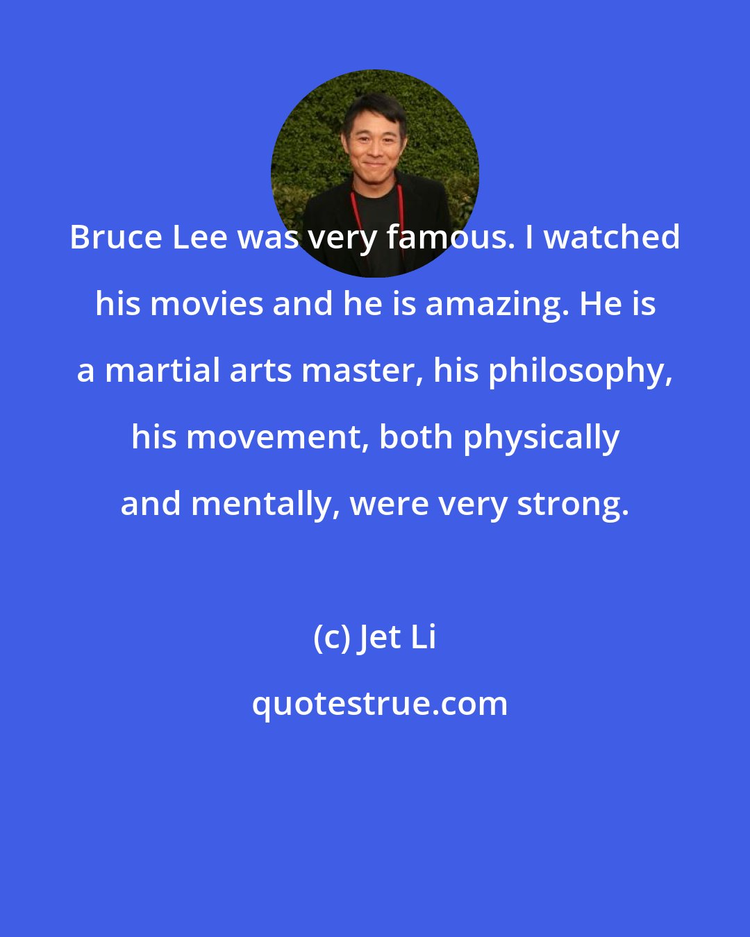 Jet Li: Bruce Lee was very famous. I watched his movies and he is amazing. He is a martial arts master, his philosophy, his movement, both physically and mentally, were very strong.