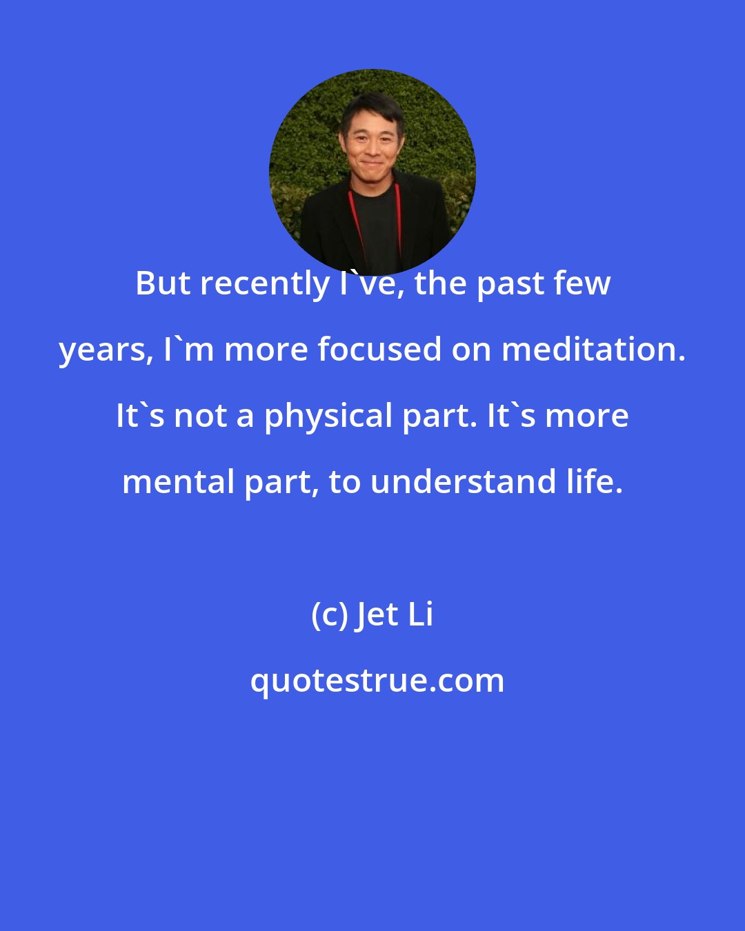 Jet Li: But recently I've, the past few years, I'm more focused on meditation. It's not a physical part. It's more mental part, to understand life.