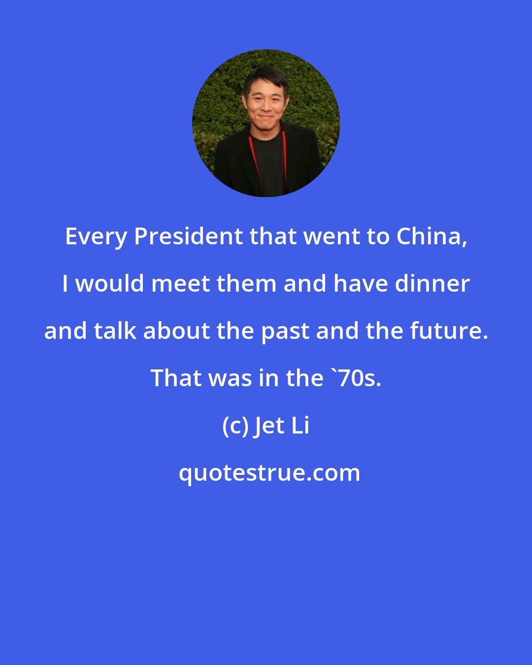 Jet Li: Every President that went to China, I would meet them and have dinner and talk about the past and the future. That was in the '70s.