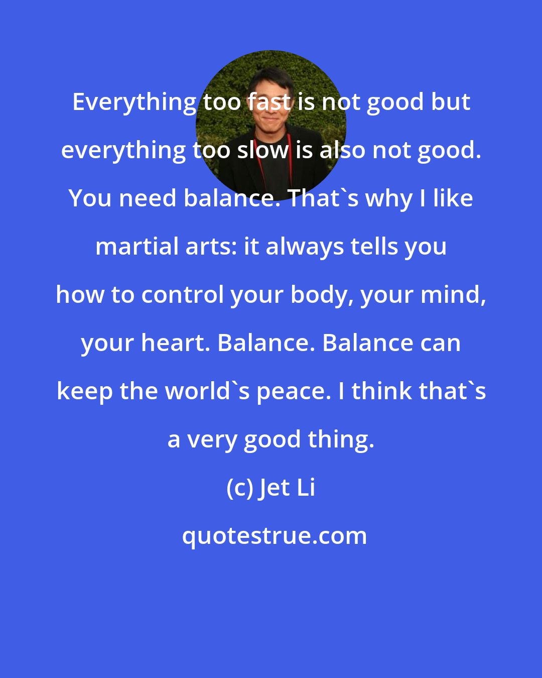 Jet Li: Everything too fast is not good but everything too slow is also not good. You need balance. That's why I like martial arts: it always tells you how to control your body, your mind, your heart. Balance. Balance can keep the world's peace. I think that's a very good thing.