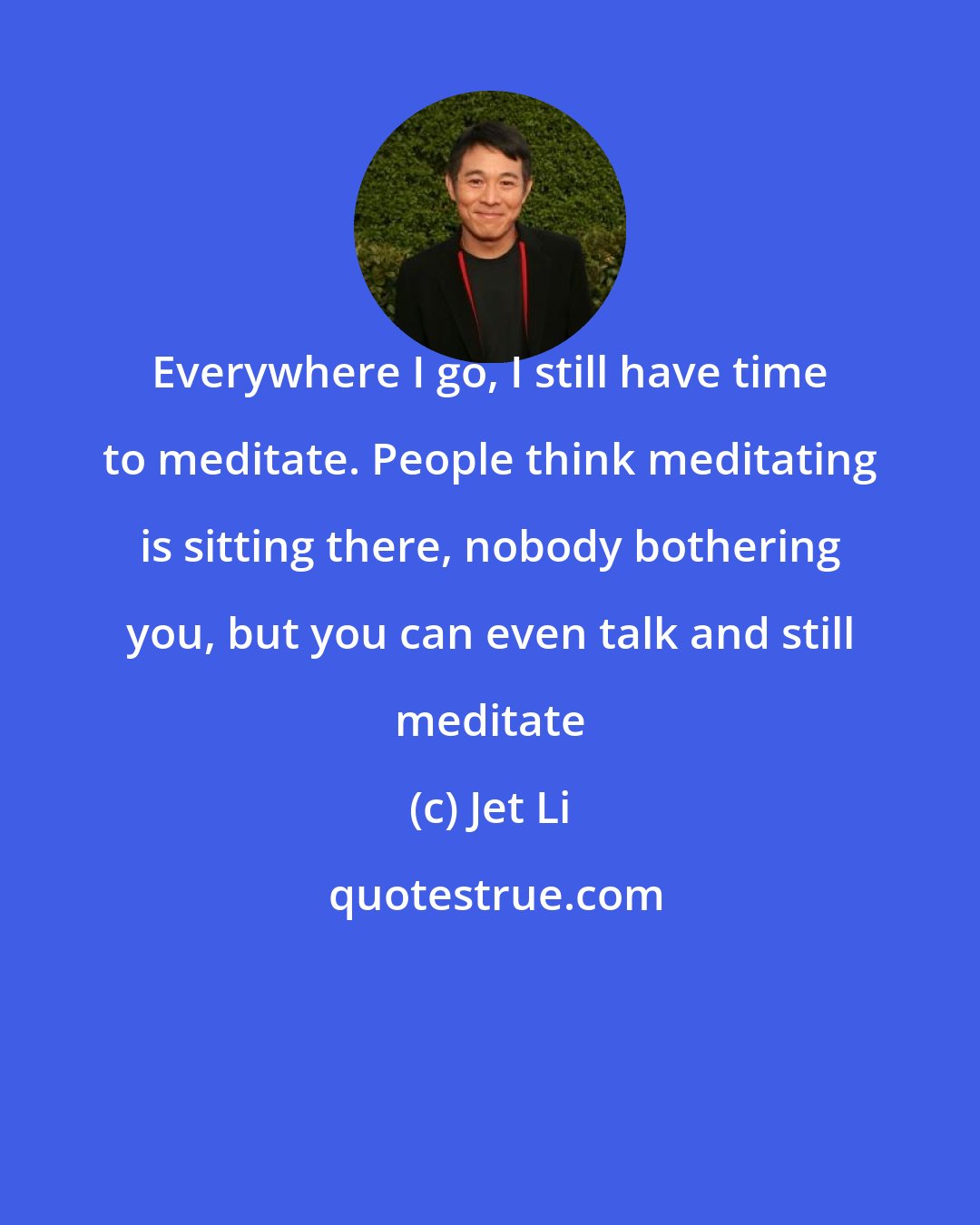 Jet Li: Everywhere I go, I still have time to meditate. People think meditating is sitting there, nobody bothering you, but you can even talk and still meditate