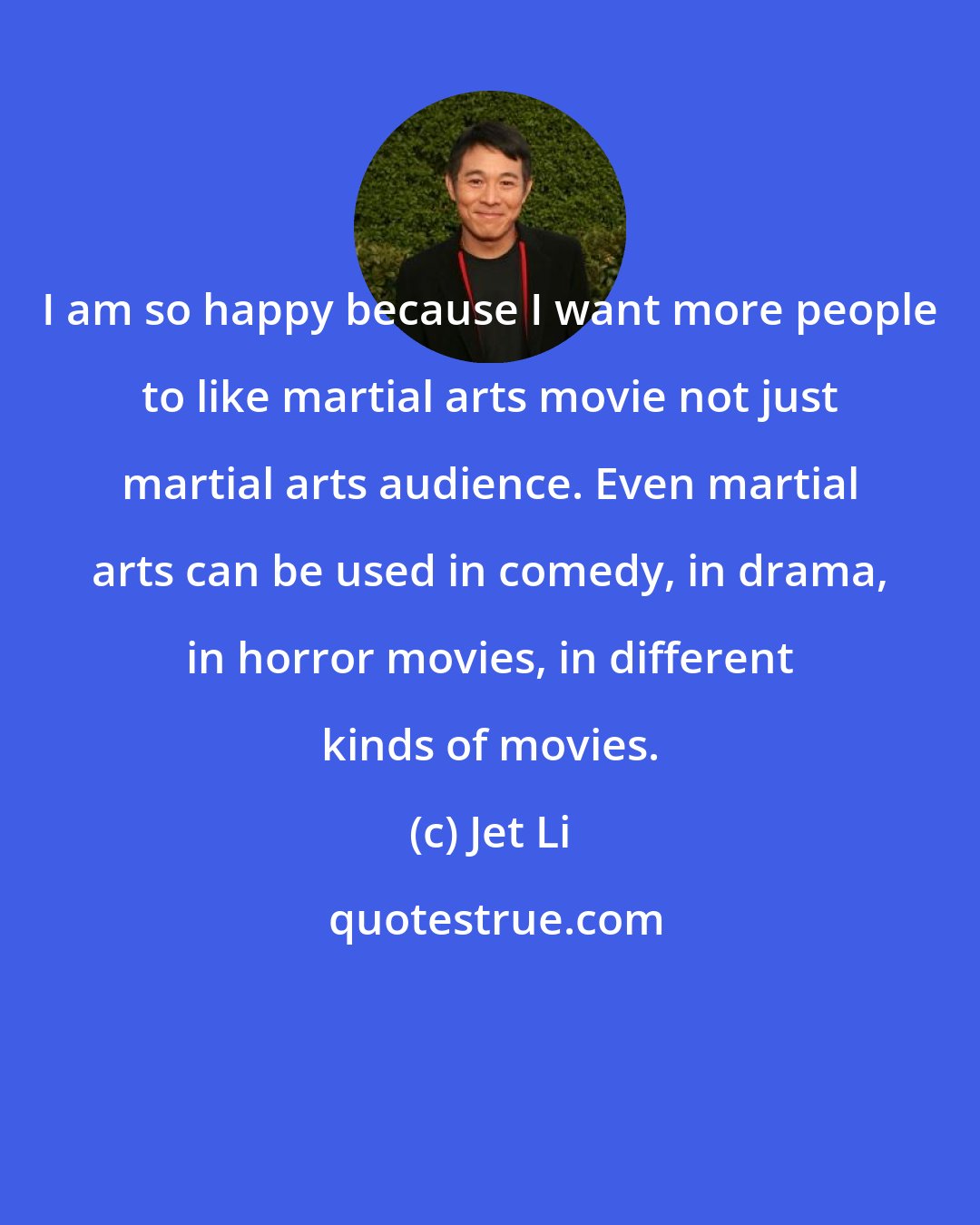 Jet Li: I am so happy because I want more people to like martial arts movie not just martial arts audience. Even martial arts can be used in comedy, in drama, in horror movies, in different kinds of movies.