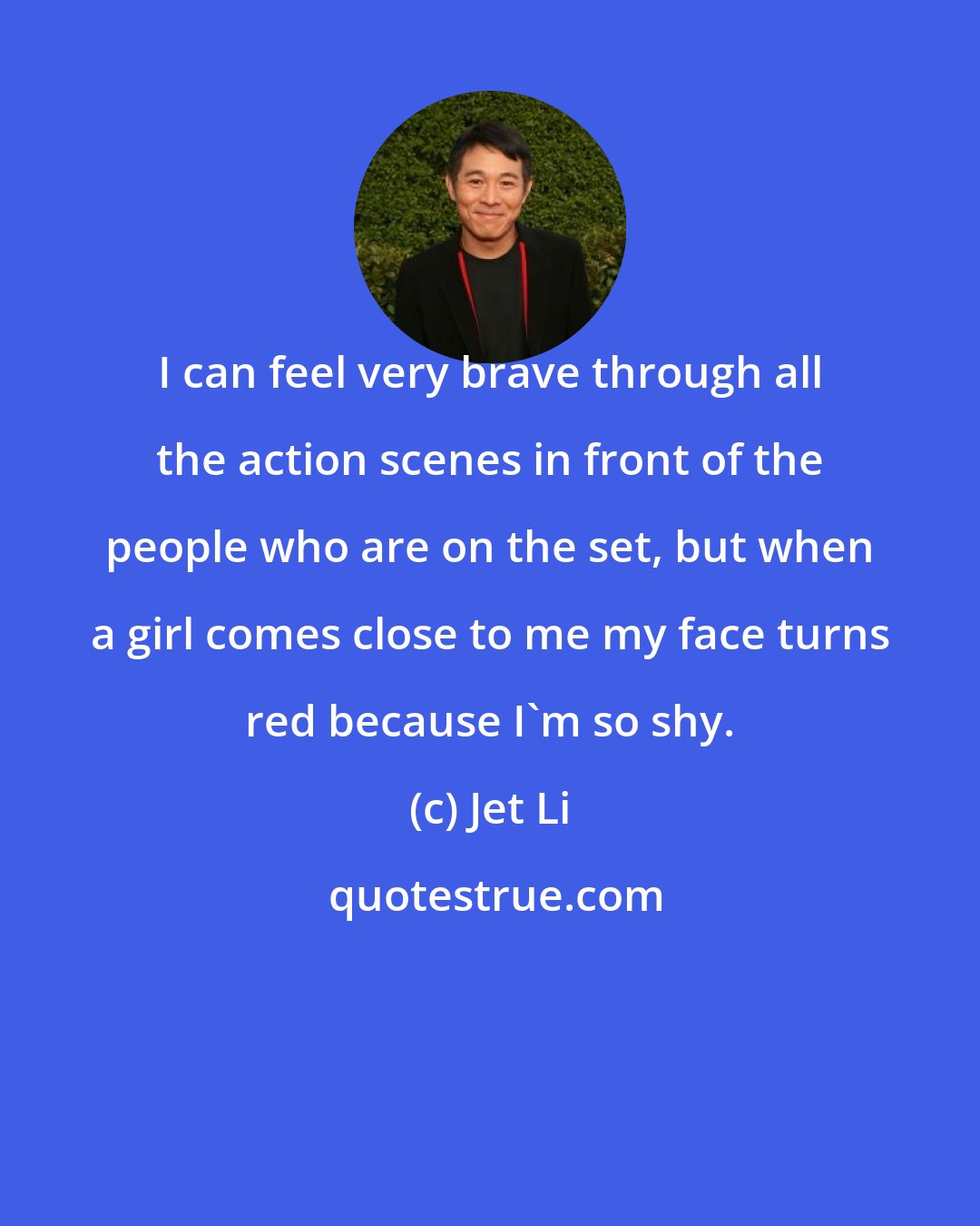 Jet Li: I can feel very brave through all the action scenes in front of the people who are on the set, but when a girl comes close to me my face turns red because I'm so shy.