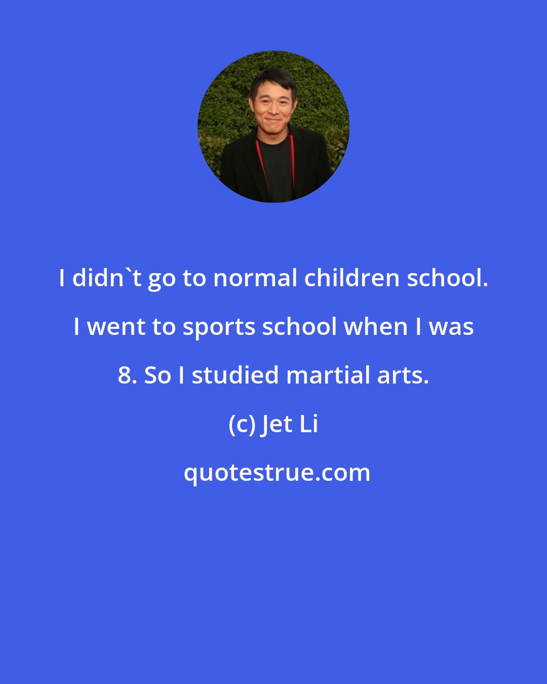 Jet Li: I didn't go to normal children school. I went to sports school when I was 8. So I studied martial arts.