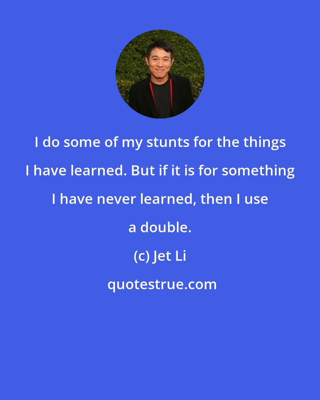 Jet Li: I do some of my stunts for the things I have learned. But if it is for something I have never learned, then I use a double.