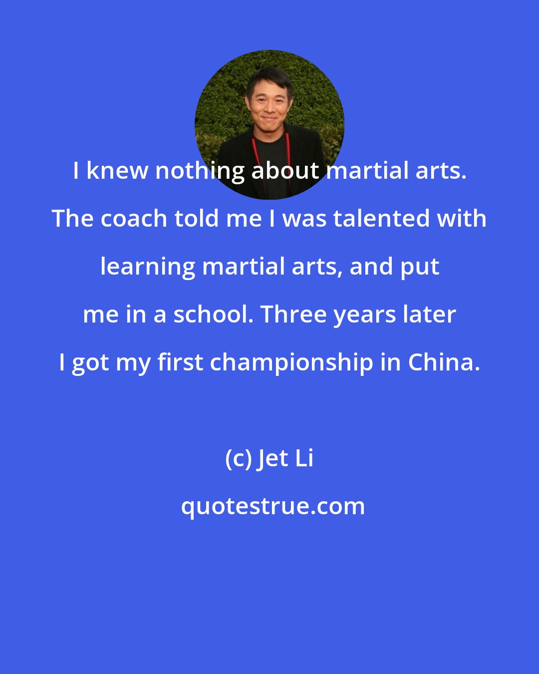 Jet Li: I knew nothing about martial arts. The coach told me I was talented with learning martial arts, and put me in a school. Three years later I got my first championship in China.