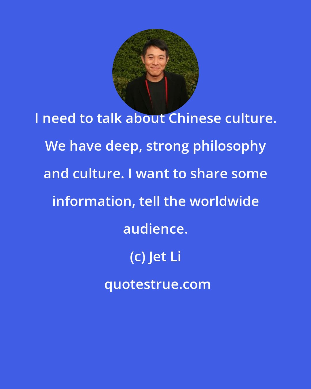 Jet Li: I need to talk about Chinese culture. We have deep, strong philosophy and culture. I want to share some information, tell the worldwide audience.