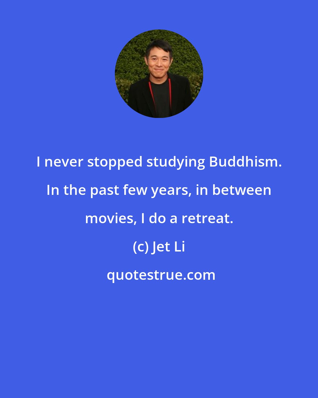 Jet Li: I never stopped studying Buddhism. In the past few years, in between movies, I do a retreat.