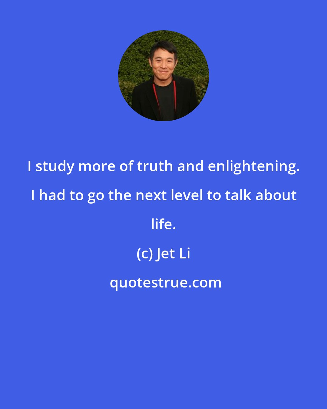 Jet Li: I study more of truth and enlightening. I had to go the next level to talk about life.