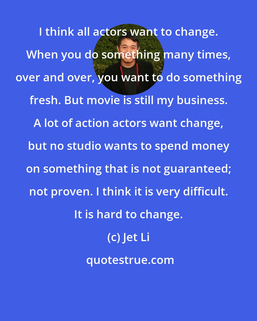 Jet Li: I think all actors want to change. When you do something many times, over and over, you want to do something fresh. But movie is still my business. A lot of action actors want change, but no studio wants to spend money on something that is not guaranteed; not proven. I think it is very difficult. It is hard to change.