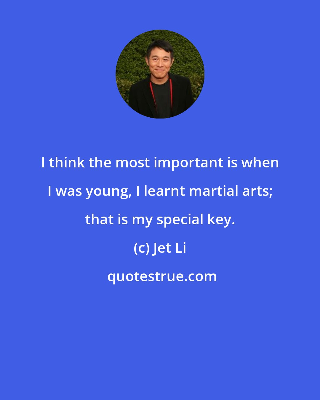 Jet Li: I think the most important is when I was young, I learnt martial arts; that is my special key.