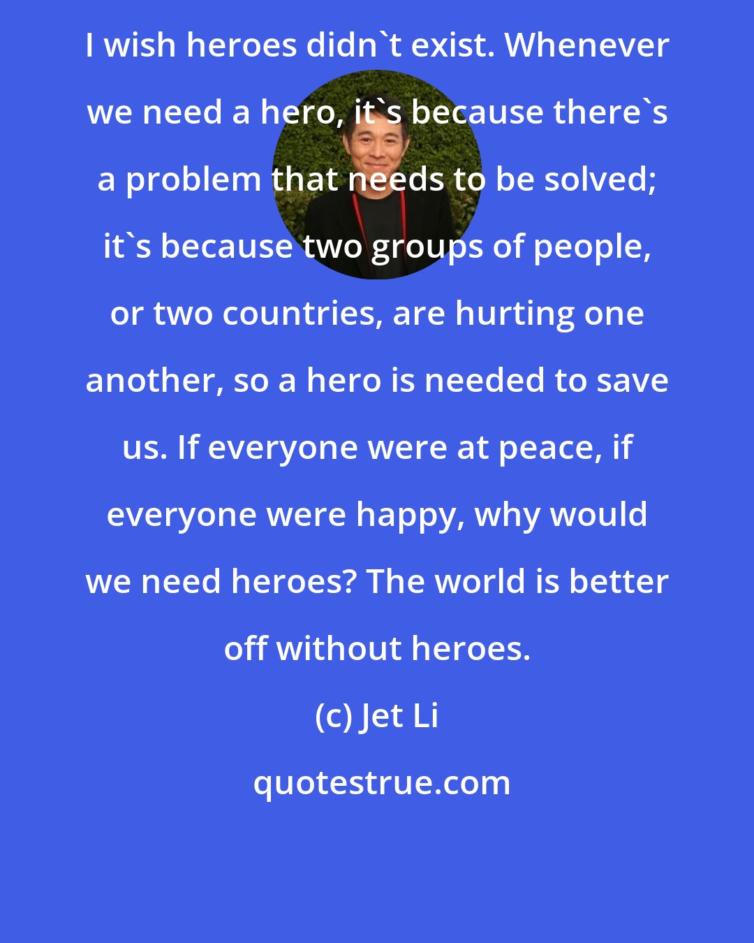 Jet Li: I wish heroes didn't exist. Whenever we need a hero, it's because there's a problem that needs to be solved; it's because two groups of people, or two countries, are hurting one another, so a hero is needed to save us. If everyone were at peace, if everyone were happy, why would we need heroes? The world is better off without heroes.