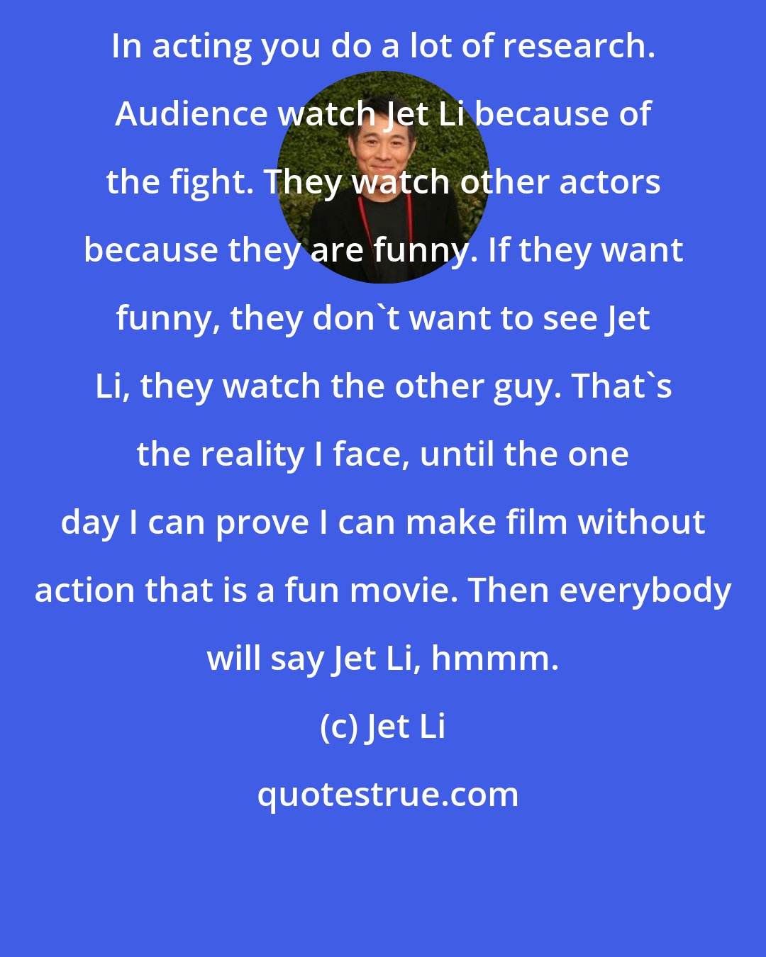 Jet Li: In acting you do a lot of research. Audience watch Jet Li because of the fight. They watch other actors because they are funny. If they want funny, they don't want to see Jet Li, they watch the other guy. That's the reality I face, until the one day I can prove I can make film without action that is a fun movie. Then everybody will say Jet Li, hmmm.