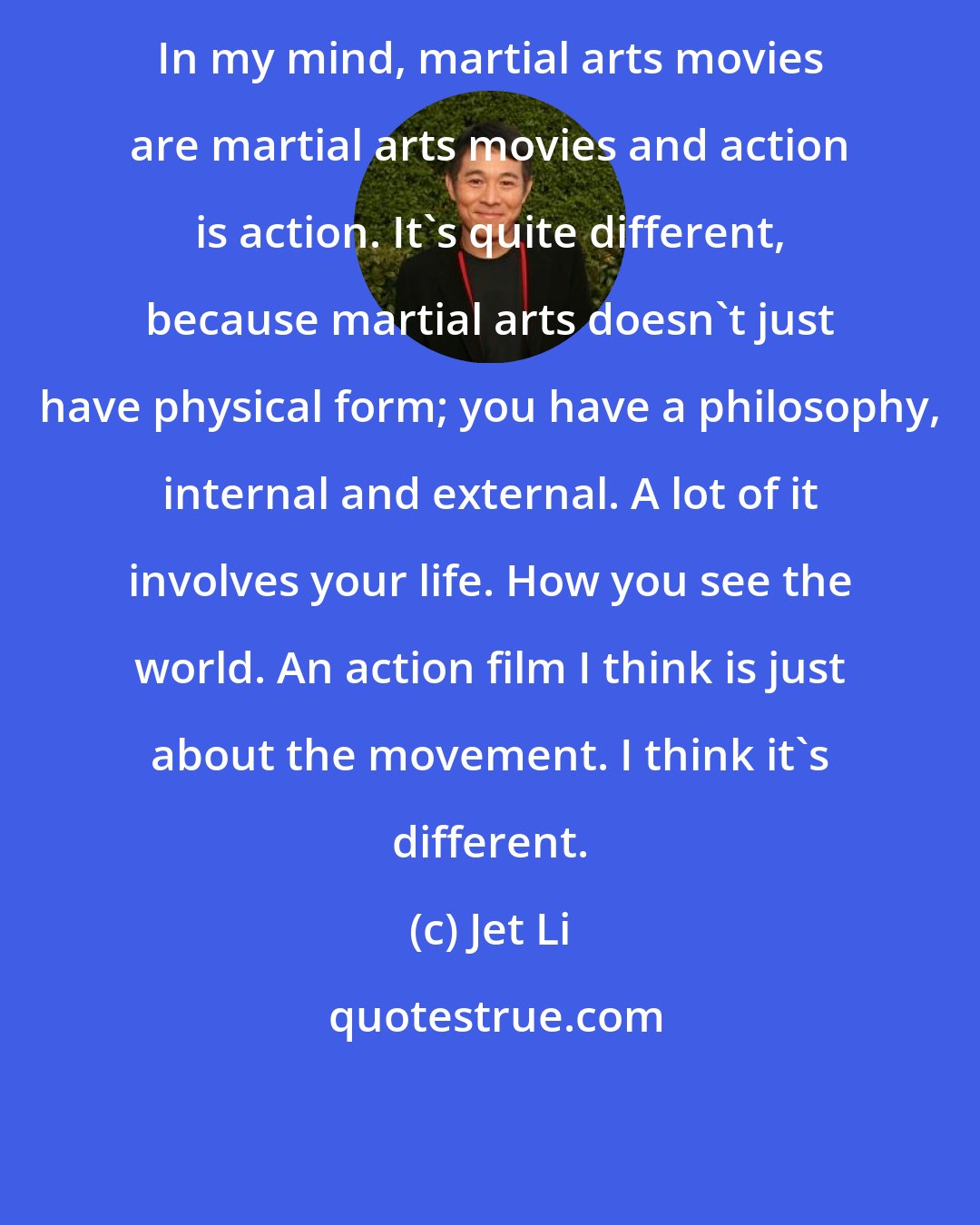 Jet Li: In my mind, martial arts movies are martial arts movies and action is action. It's quite different, because martial arts doesn't just have physical form; you have a philosophy, internal and external. A lot of it involves your life. How you see the world. An action film I think is just about the movement. I think it's different.