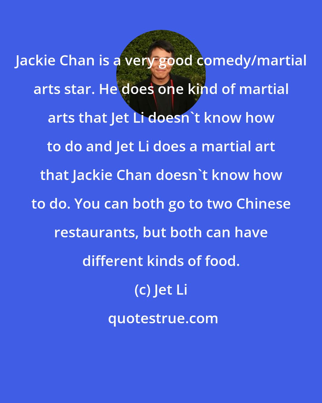 Jet Li: Jackie Chan is a very good comedy/martial arts star. He does one kind of martial arts that Jet Li doesn't know how to do and Jet Li does a martial art that Jackie Chan doesn't know how to do. You can both go to two Chinese restaurants, but both can have different kinds of food.