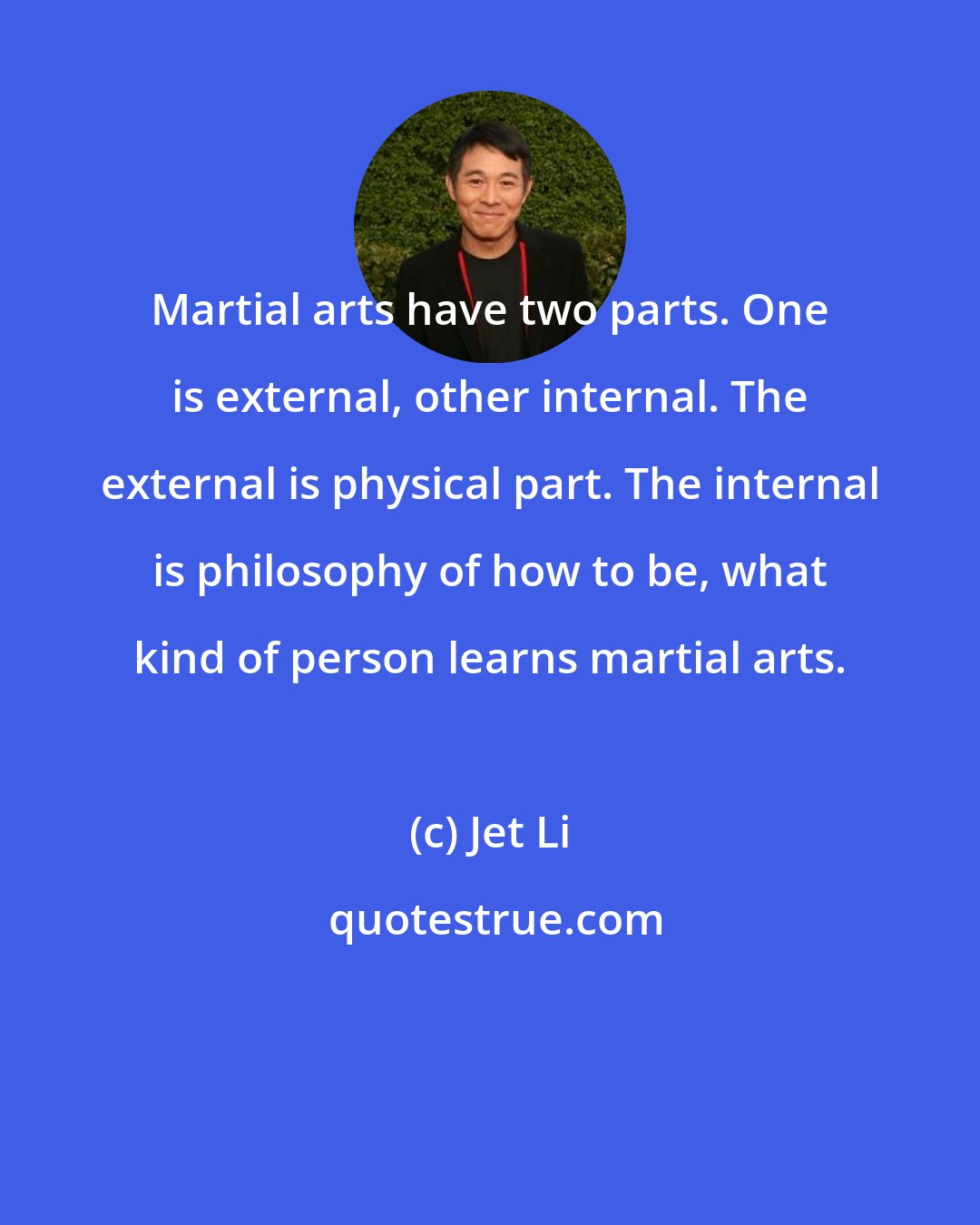 Jet Li: Martial arts have two parts. One is external, other internal. The external is physical part. The internal is philosophy of how to be, what kind of person learns martial arts.