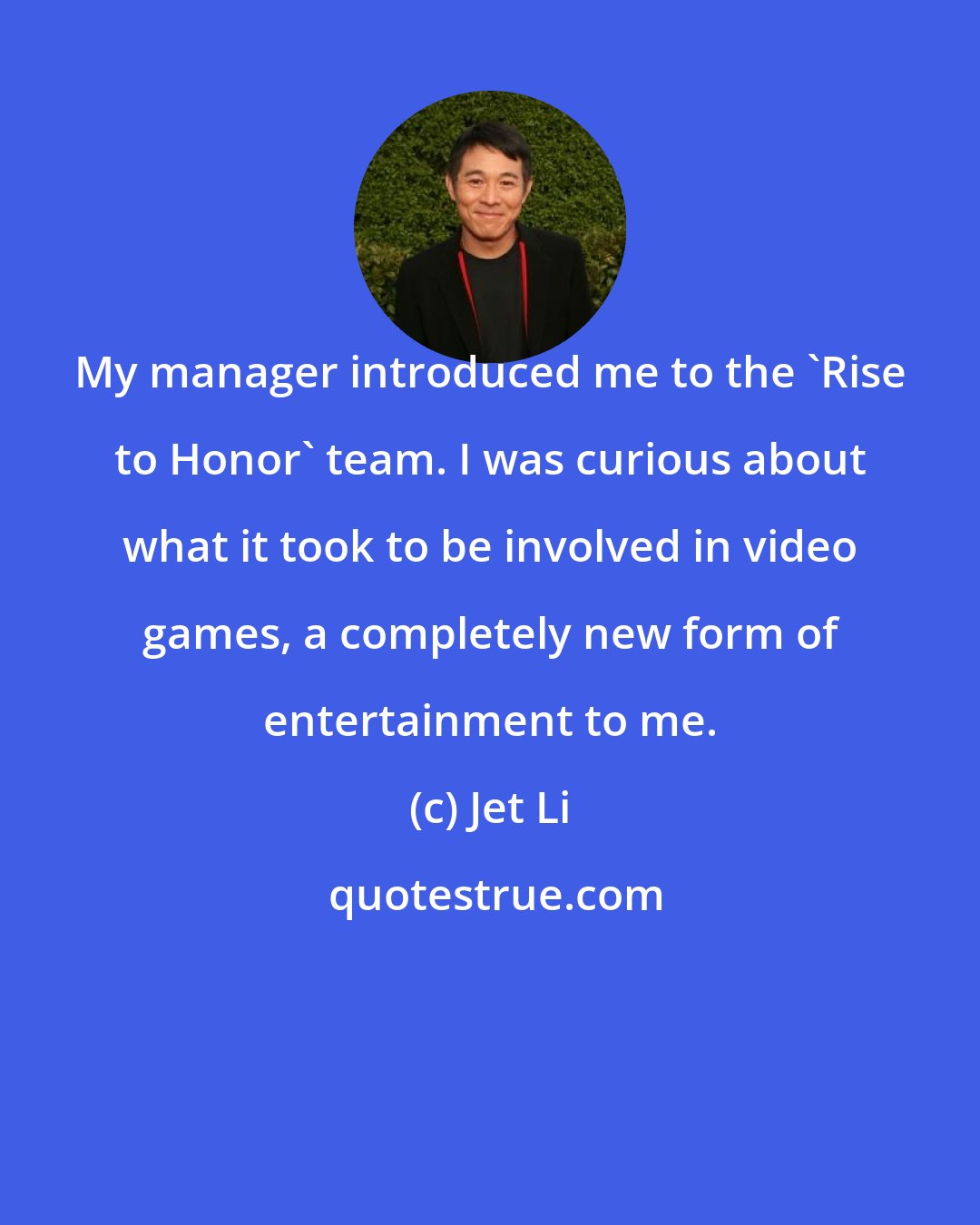 Jet Li: My manager introduced me to the 'Rise to Honor' team. I was curious about what it took to be involved in video games, a completely new form of entertainment to me.